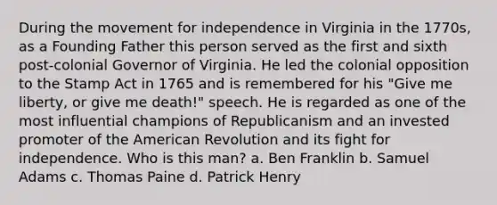 During the movement for independence in Virginia in the 1770s, as a Founding Father this person served as the first and sixth post-colonial Governor of Virginia. He led the colonial opposition to the Stamp Act in 1765 and is remembered for his "Give me liberty, or give me death!" speech. He is regarded as one of the most influential champions of Republicanism and an invested promoter of the American Revolution and its fight for independence. Who is this man? a. Ben Franklin b. Samuel Adams c. Thomas Paine d. Patrick Henry