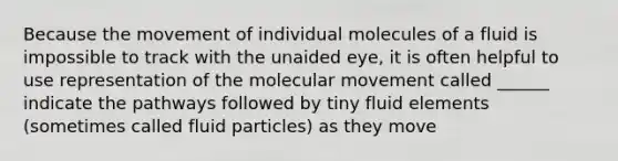 Because the movement of individual molecules of a fluid is impossible to track with the unaided eye, it is often helpful to use representation of the molecular movement called ______ indicate the pathways followed by tiny fluid elements (sometimes called fluid particles) as they move