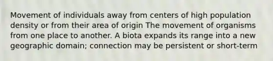 Movement of individuals away from centers of high population density or from their area of origin The movement of organisms from one place to another. A biota expands its range into a new geographic domain; connection may be persistent or short-term