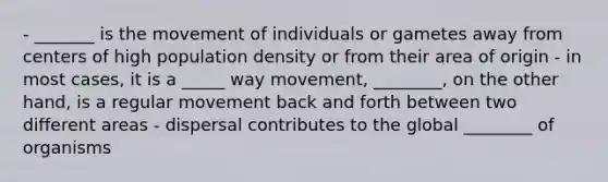 - _______ is the movement of individuals or gametes away from centers of high population density or from their area of origin - in most cases, it is a _____ way movement, ________, on the other hand, is a regular movement back and forth between two different areas - dispersal contributes to the global ________ of organisms