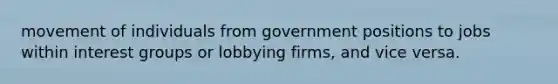 movement of individuals from government positions to jobs within interest groups or lobbying firms, and vice versa.