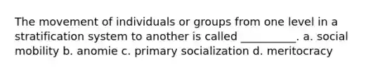 The movement of individuals or groups from one level in a stratification system to another is called __________. a. social mobility b. anomie c. primary socialization d. meritocracy