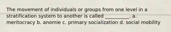 The movement of individuals or groups from one level in a stratification system to another is called __________. a. meritocracy b. anomie c. primary socialization d. social mobility