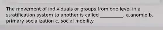 The movement of individuals or groups from one level in a stratification system to another is called __________. a.anomie b. primary socialization c. social mobility