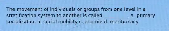 The movement of individuals or groups from one level in a stratification system to another is called __________. a. primary socialization b. social mobility c. anomie d. meritocracy