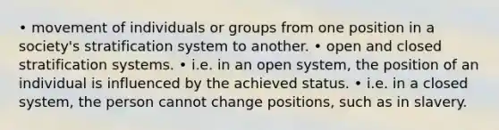 • movement of individuals or groups from one position in a society's stratification system to another. • open and closed stratification systems. • i.e. in an open system, the position of an individual is influenced by the achieved status. • i.e. in a closed system, the person cannot change positions, such as in slavery.