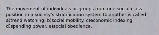 The movement of individuals or groups from one social class position in a society's stratification system to another is called a)trend watching. b)social mobility. c)economic indexing. d)spending power. e)social obedience.