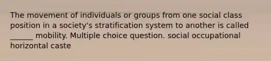 The movement of individuals or groups from one social class position in a society's stratification system to another is called ______ mobility. Multiple choice question. social occupational horizontal caste