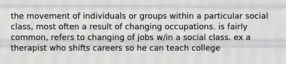 the movement of individuals or groups within a particular social class, most often a result of changing occupations. is fairly common, refers to changing of jobs w/in a social class. ex a therapist who shifts careers so he can teach college