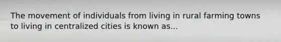 The movement of individuals from living in rural farming towns to living in centralized cities is known as...