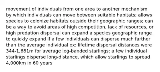 movement of individuals from one area to another mechanism by which individuals can move between suitable habitats; allows species to colonize habitats outside their geographic ranges; can be a way to avoid areas of high competition, lack of resources, or high predation dispersal can expand a species geographic range to quickly expand if a few individuals can disperse much farther than the average individual ex: lifetime dispersal distances were 344-1,681m for average leg-banded starlings; a few individual starlings disperse long-distance, which allow starlings to spread 4,000km in 60 years