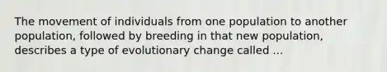 The movement of individuals from one population to another population, followed by breeding in that new population, describes a type of evolutionary change called ...