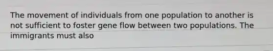 The movement of individuals from one population to another is not sufficient to foster gene flow between two populations. The immigrants must also