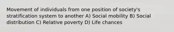 Movement of individuals from one position of society's stratification system to another A) Social mobility B) Social distribution C) Relative poverty D) Life chances