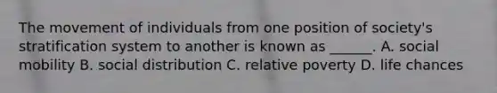 The movement of individuals from one position of society's stratification system to another is known as ______. A. social mobility B. social distribution C. relative poverty D. life chances