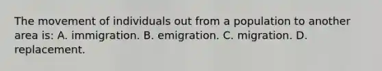 The movement of individuals out from a population to another area is: A. immigration. B. emigration. C. migration. D. replacement.