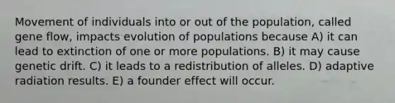 Movement of individuals into or out of the population, called gene flow, impacts evolution of populations because A) it can lead to extinction of one or more populations. B) it may cause genetic drift. C) it leads to a redistribution of alleles. D) adaptive radiation results. E) a founder effect will occur.