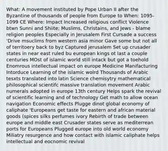 What: A movement instituted by Pope Urban II after the Byzantine of thousands of people from Europe to When: 1095-1099 CE Where: Impact Increased religious conflict Violence btwn Sunni and Shiite; Muslims, Christains, and Jews - blame religion peoples Especially in Jerusalem First Cursade a success 'Drive msuclims from western asia minor Gave some but not all of territoery back to byz Captured jerusalem Set up crusader states in near east ruled bu european kings ot last a couple centuries MOst of islamic world still intack but got a toehold Enomrous intellectual impact on europe Medicine Manifacturing Intorduce Learning of the islamic wolrd Thousands of Arabic tesxts translated into latin Science chemisytry mathematical philosophical scientifc massive translation movement Arabic numerals adopted in europe 13th century Helps spark the revival of scientific learning and of technology Get math to allow ocean navigation Economic effects Plugge dinot global economy of caliphate 'Europeans get taste for eastern and african material goods (spices silks perfumes ivory Rebirth of trade between europe and middle east Crusader states serve as mediterrean ports for Europeans Plugged europe into old world economy Miliatry resurgence and how contact with islamic caliphate helps intellectual and eocnomic revival