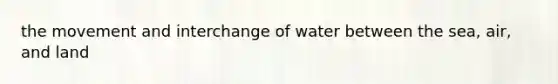 the movement and interchange of water between the sea, air, and land