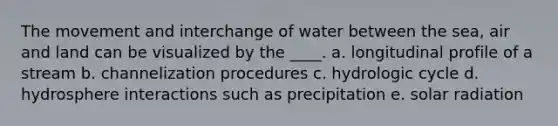 The movement and interchange of water between the sea, air and land can be visualized by the ____. a. longitudinal profile of a stream b. channelization procedures c. hydrologic cycle d. hydrosphere interactions such as precipitation e. solar radiation