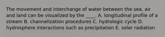 The movement and interchange of water between the sea, air and land can be visualized by the ____. A. longitudinal profile of a stream B. channelization procedures C. hydrologic cycle D. hydrosphere interactions such as precipitation E. solar radiation