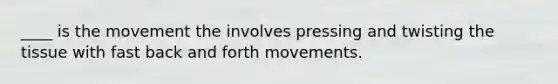 ____ is the movement the involves pressing and twisting the tissue with fast back and forth movements.