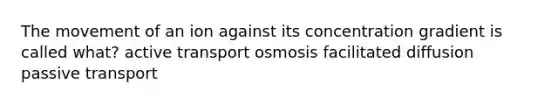 The movement of an ion against its concentration gradient is called what? active transport osmosis facilitated diffusion passive transport