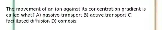 The movement of an ion against its concentration gradient is called what? A) passive transport B) active transport C) facilitated diffusion D) osmosis