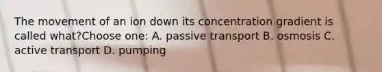 The movement of an ion down its concentration gradient is called what?Choose one: A. passive transport B. osmosis C. active transport D. pumping