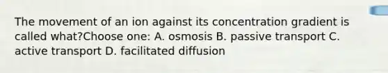 The movement of an ion against its concentration gradient is called what?Choose one: A. osmosis B. passive transport C. active transport D. facilitated diffusion