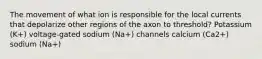 The movement of what ion is responsible for the local currents that depolarize other regions of the axon to threshold? Potassium (K+) voltage-gated sodium (Na+) channels calcium (Ca2+) sodium (Na+)