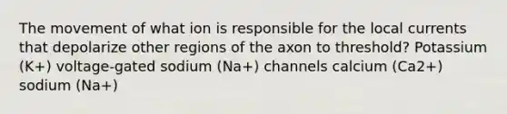 The movement of what ion is responsible for the local currents that depolarize other regions of the axon to threshold? Potassium (K+) voltage-gated sodium (Na+) channels calcium (Ca2+) sodium (Na+)