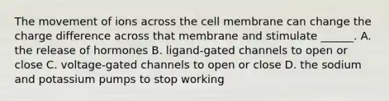 The movement of ions across the cell membrane can change the charge difference across that membrane and stimulate ______. A. the release of hormones B. ligand-gated channels to open or close C. voltage-gated channels to open or close D. the sodium and potassium pumps to stop working