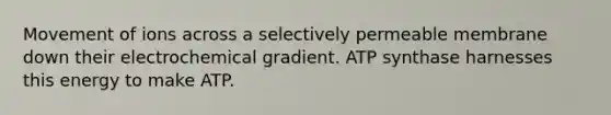 Movement of ions across a selectively permeable membrane down their electrochemical gradient. ATP synthase harnesses this energy to make ATP.