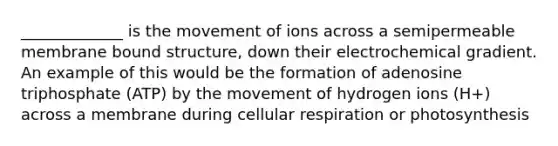 _____________ is the movement of ions across a semipermeable membrane bound structure, down their electrochemical gradient. An example of this would be the formation of adenosine triphosphate (ATP) by the movement of hydrogen ions (H+) across a membrane during cellular respiration or photosynthesis