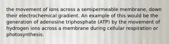 the movement of ions across a semipermeable membrane, down their electrochemical gradient. An example of this would be the generation of adenosine triphosphate (ATP) by the movement of hydrogen ions across a membrane during cellular respiration or photosynthesis.