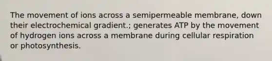 The movement of ions across a semipermeable membrane, down their electrochemical gradient.; generates ATP by the movement of hydrogen ions across a membrane during cellular respiration or photosynthesis.