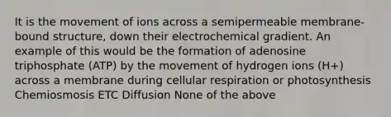 It is the movement of ions across a semipermeable membrane-bound structure, down their electrochemical gradient. An example of this would be the formation of adenosine triphosphate (ATP) by the movement of hydrogen ions (H+) across a membrane during cellular respiration or photosynthesis Chemiosmosis ETC Diffusion None of the above