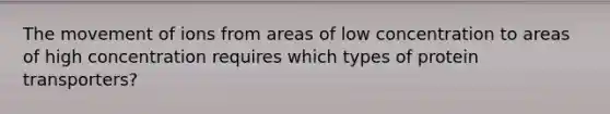 The movement of ions from areas of low concentration to areas of high concentration requires which types of protein transporters?