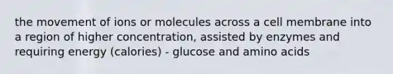 the movement of ions or molecules across a cell membrane into a region of higher concentration, assisted by enzymes and requiring energy (calories) - glucose and amino acids