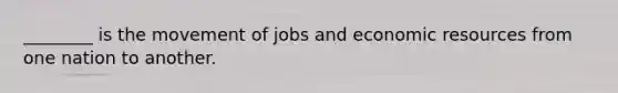 ________ is the movement of jobs and economic resources from one nation to another.