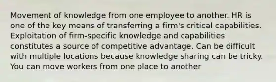 Movement of knowledge from one employee to another. HR is one of the key means of transferring a firm's critical capabilities. Exploitation of firm-specific knowledge and capabilities constitutes a source of competitive advantage. Can be difficult with multiple locations because knowledge sharing can be tricky. You can move workers from one place to another