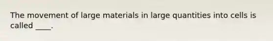 The movement of large materials in large quantities into cells is called ____.