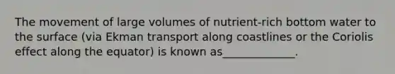 The movement of large volumes of nutrient-rich bottom water to the surface (via Ekman transport along coastlines or the Coriolis effect along the equator) is known as_____________.