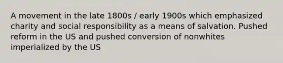 A movement in the late 1800s / early 1900s which emphasized charity and social responsibility as a means of salvation. Pushed reform in the US and pushed conversion of nonwhites imperialized by the US