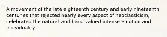 A movement of the late eighteenth century and early nineteenth centuries that rejected nearly every aspect of neoclassicism, celebrated the natural world and valued intense emotion and individuality