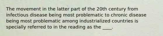 The movement in the latter part of the 20th century from infectious disease being most problematic to chronic disease being most problematic among industrialized countries is specially referred to in the reading as the ____.