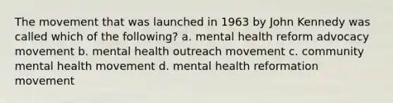 The movement that was launched in 1963 by John Kennedy was called which of the following? a. mental health reform advocacy movement b. mental health outreach movement c. community mental health movement d. mental health reformation movement