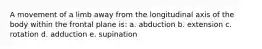 A movement of a limb away from the longitudinal axis of the body within the frontal plane is: a. abduction b. extension c. rotation d. adduction e. supination