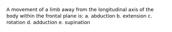 A movement of a limb away from the longitudinal axis of the body within the frontal plane is: a. abduction b. extension c. rotation d. adduction e. supination